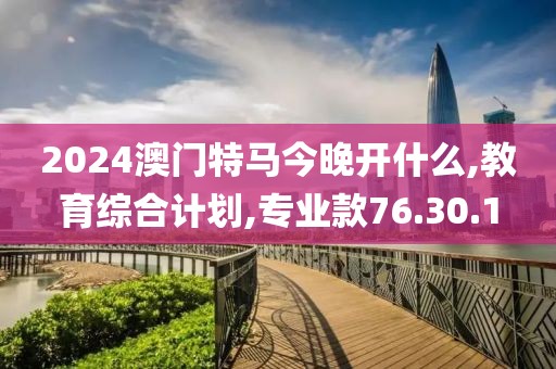 2024澳门特马今晚开什么,教育综合计划,专业款76.30.1