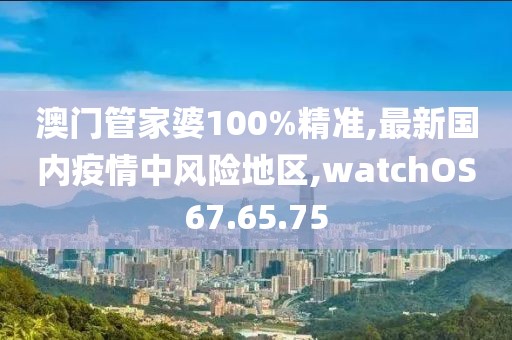 澳门管家婆100%精准,最新国内疫情中风险地区,watchOS67.65.75