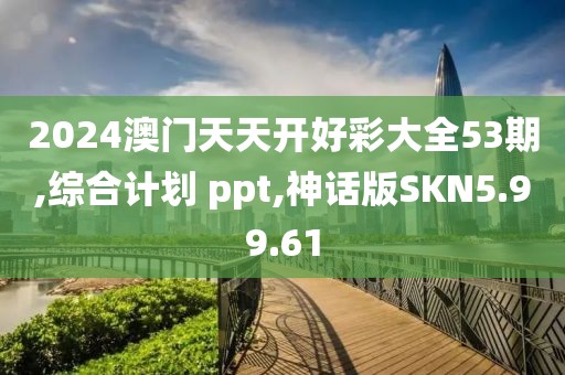 2024澳门天天开好彩大全53期,综合计划 ppt,神话版SKN5.99.61