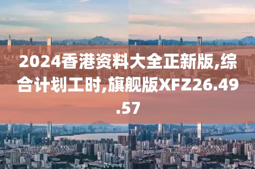 2024香港资料大全正新版,综合计划工时,旗舰版XFZ26.49.57