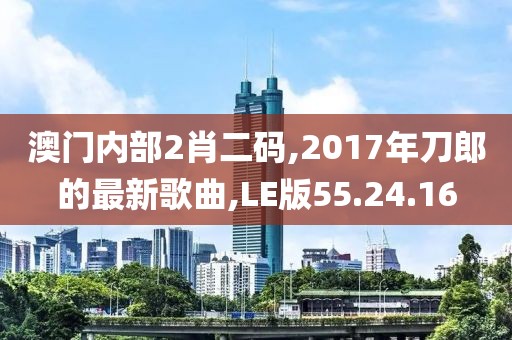 澳门内部2肖二码,2017年刀郎的最新歌曲,LE版55.24.16