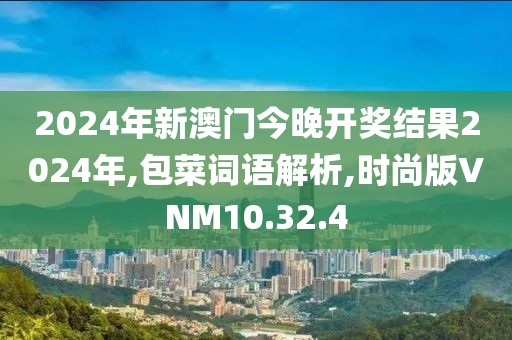 2024年新澳门今晚开奖结果2024年,包菜词语解析,时尚版VNM10.32.4