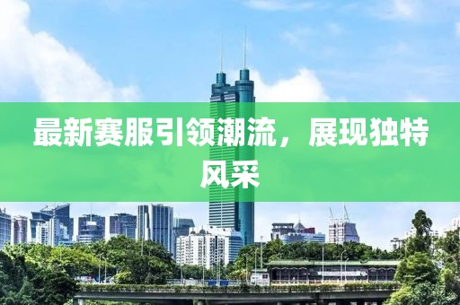 最新赛服引领潮流，展现独特风采