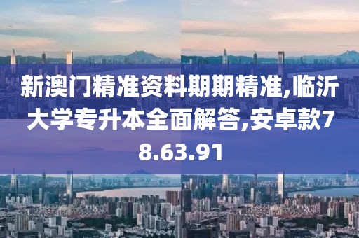 新澳门精准资料期期精准,临沂大学专升本全面解答,安卓款78.63.91