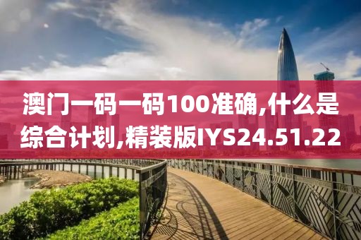 澳门一码一码100准确,什么是综合计划,精装版IYS24.51.22