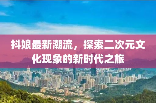 抖娘最新潮流，探索二次元文化现象的新时代之旅