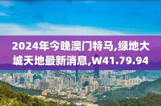 2024年今晚澳门特马,绿地大城天地最新消息,W41.79.94