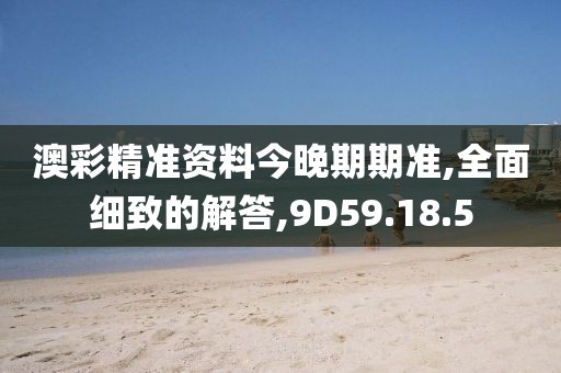 澳彩精准资料今晚期期准,全面细致的解答,9D59.18.5