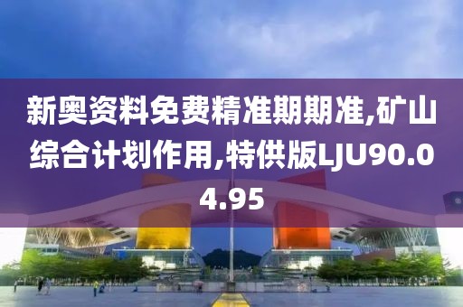 新奥资料免费精准期期准,矿山综合计划作用,特供版LJU90.04.95