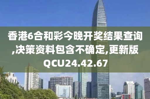 香港6合和彩今晚开奖结果查询,决策资料包含不确定,更新版QCU24.42.67