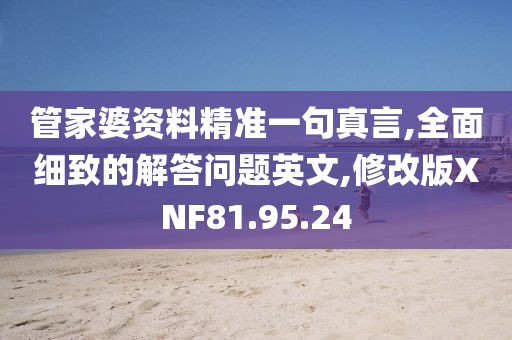 管家婆资料精准一句真言,全面细致的解答问题英文,修改版XNF81.95.24