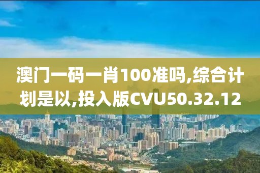 澳门一码一肖100准吗,综合计划是以,投入版CVU50.32.12