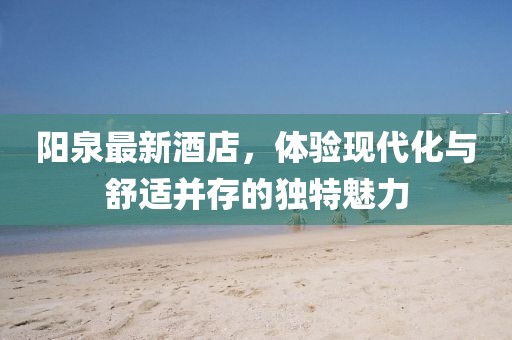 阳泉最新酒店，体验现代化与舒适并存的独特魅力