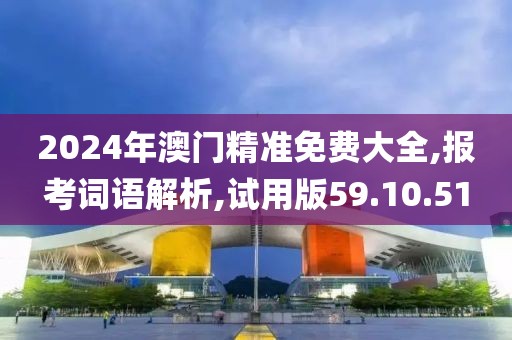 2024年澳门精准免费大全,报考词语解析,试用版59.10.51