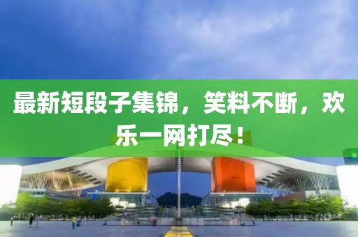 最新短段子集锦，笑料不断，欢乐一网打尽！