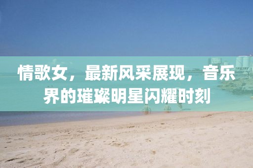 情歌女，最新风采展现，音乐界的璀璨明星闪耀时刻
