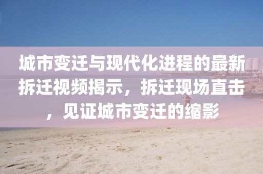 城市变迁与现代化进程的最新拆迁视频揭示，拆迁现场直击，见证城市变迁的缩影