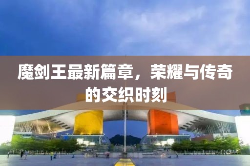 魔剑王最新篇章，荣耀与传奇的交织时刻