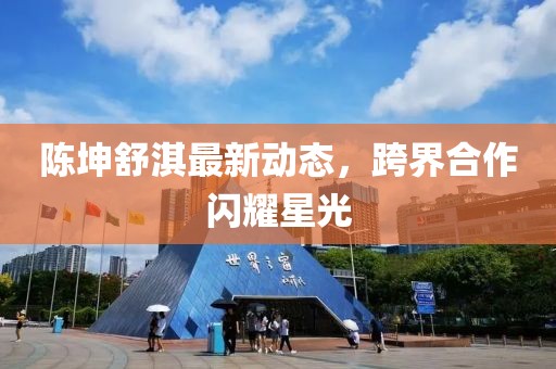 陈坤舒淇最新动态，跨界合作闪耀星光