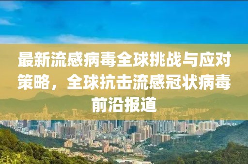 最新流感病毒全球挑战与应对策略，全球抗击流感冠状病毒前沿报道