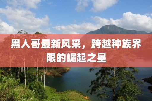 黑人哥最新风采，跨越种族界限的崛起之星