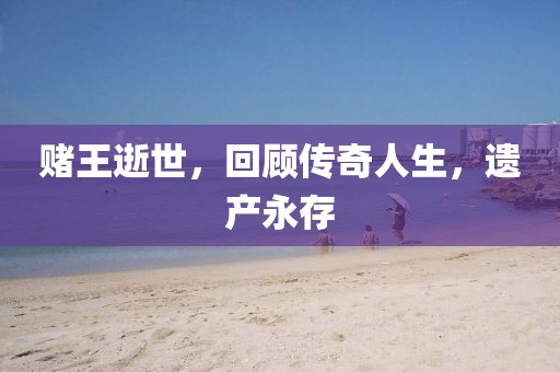赌王逝世，回顾传奇人生，遗产永存