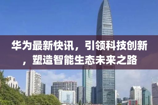 华为最新快讯，引领科技创新，塑造智能生态未来之路