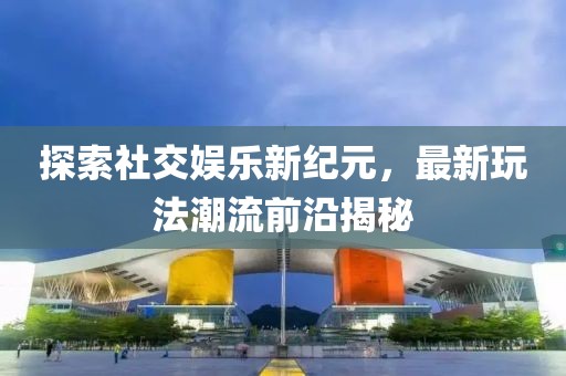 探索社交娱乐新纪元，最新玩法潮流前沿揭秘