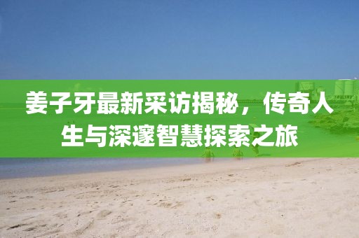 姜子牙最新采访揭秘，传奇人生与深邃智慧探索之旅