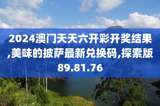 2024澳门天天六开彩开奖结果,美味的披萨最新兑换码,探索版89.81.76